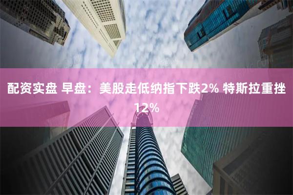 配资实盘 早盘：美股走低纳指下跌2% 特斯拉重挫12%