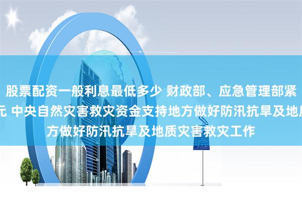 股票配资一般利息最低多少 财政部、应急管理部紧急预拨3.46亿元 中央自然灾害救灾资金支持地方做好防汛抗旱及地质灾害救灾工作