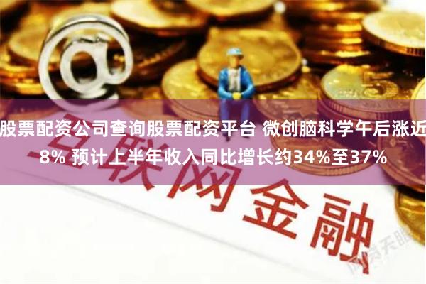 股票配资公司查询股票配资平台 微创脑科学午后涨近8% 预计上半年收入同比增长约34%至37%