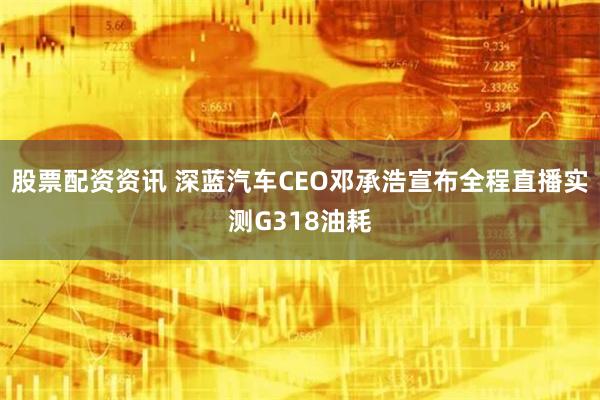 股票配资资讯 深蓝汽车CEO邓承浩宣布全程直播实测G318油耗