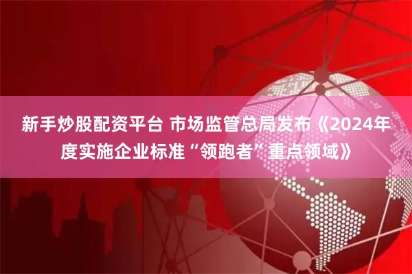 新手炒股配资平台 市场监管总局发布《2024年度实施企业标准“领跑者”重点领域》