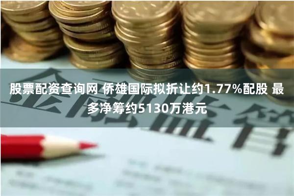 股票配资查询网 侨雄国际拟折让约1.77%配股 最多净筹约5130万港元