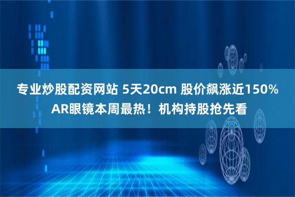 专业炒股配资网站 5天20cm 股价飙涨近150% AR眼镜本周最热！机构持股抢先看