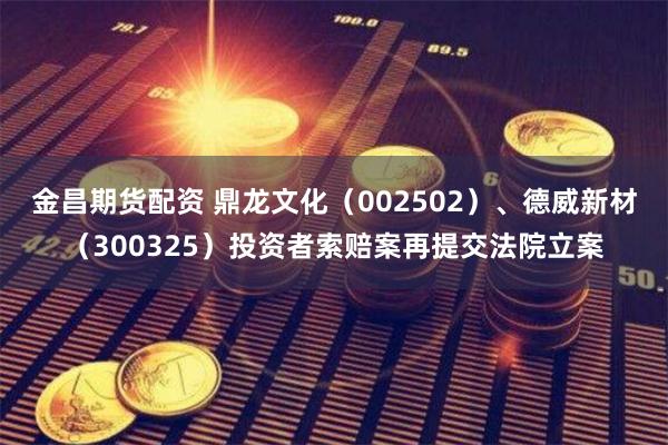 金昌期货配资 鼎龙文化（002502）、德威新材（300325）投资者索赔案再提交法院立案