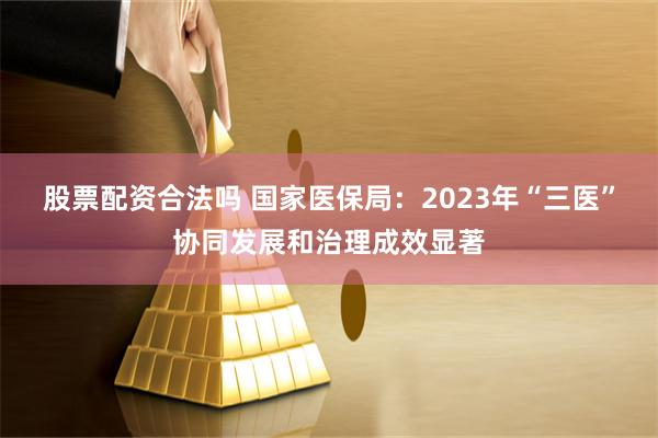 股票配资合法吗 国家医保局：2023年“三医”协同发展和治理成效显著