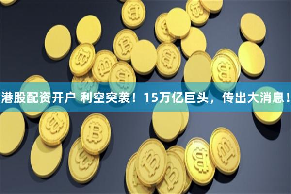 港股配资开户 利空突袭！15万亿巨头，传出大消息！