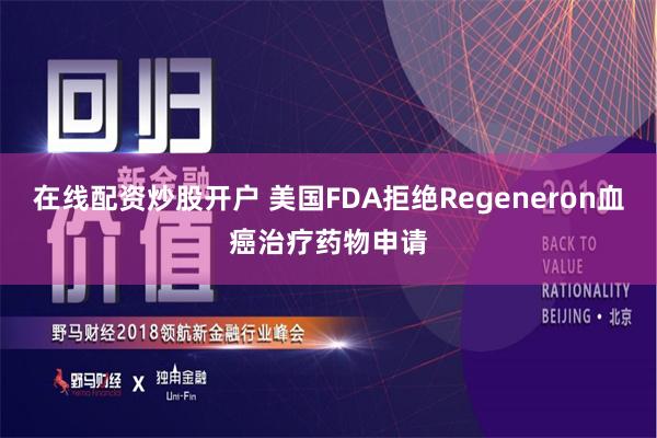 在线配资炒股开户 美国FDA拒绝Regeneron血癌治疗药物申请