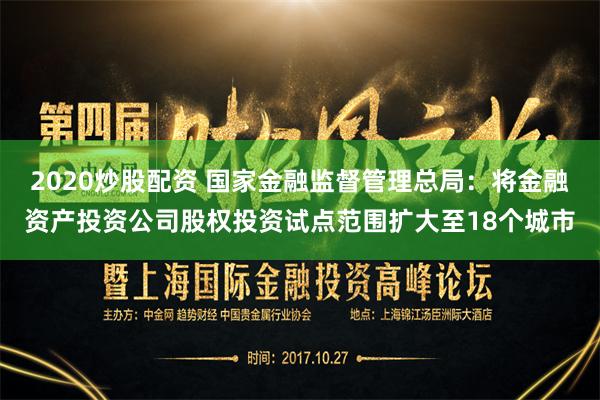 2020炒股配资 国家金融监督管理总局：将金融资产投资公司股权投资试点范围扩大至18个城市