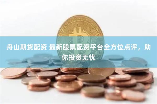 舟山期货配资 最新股票配资平台全方位点评，助你投资无忧