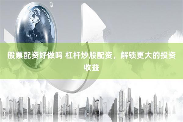股票配资好做吗 杠杆炒股配资，解锁更大的投资收益