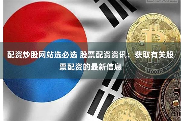 配资炒股网站选必选 股票配资资讯：获取有关股票配资的最新信息