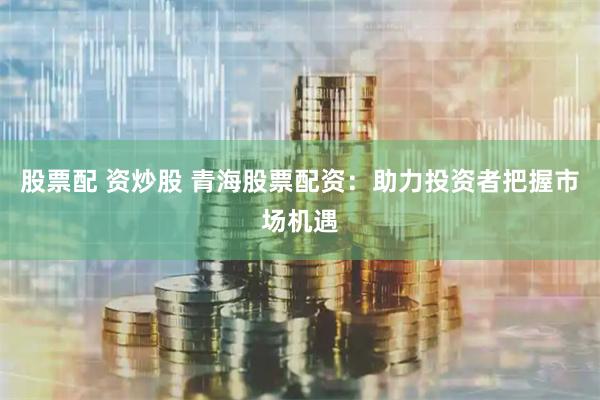 股票配 资炒股 青海股票配资：助力投资者把握市场机遇