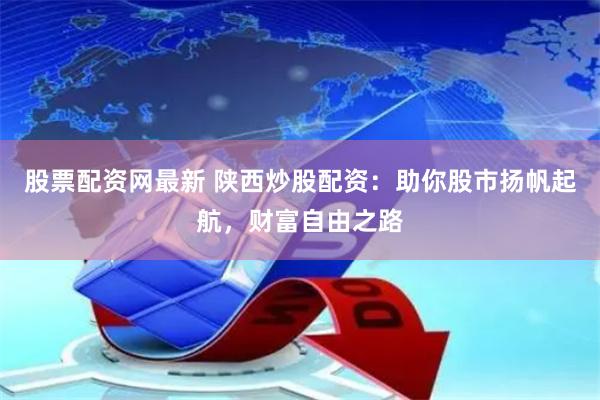 股票配资网最新 陕西炒股配资：助你股市扬帆起航，财富自由之路