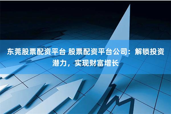东莞股票配资平台 股票配资平台公司：解锁投资潜力，实现财富增长